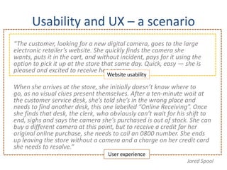 Usability and UX – a scenario
“The customer, looking for a new digital camera, goes to the large
electronic retailer’s website. She quickly finds the camera she
wants, puts it in the cart, and without incident, pays for it using the
option to pick it up at the store that same day. Quick, easy — she is
pleased and excited to receive her camera.
                                   Website usability

When she arrives at the store, she initially doesn’t know where to
go, as no visual clues present themselves. After a ten-minute wait at
the customer service desk, she’s told she’s in the wrong place and
needs to find another desk, this one labelled “Online Receiving”. Once
she finds that desk, the clerk, who obviously can’t wait for his shift to
end, sighs and says the camera she’s purchased is out of stock. She can
buy a different camera at this point, but to receive a credit for her
original online purchase, she needs to call an 0800 number. She ends
up leaving the store without a camera and a charge on her credit card
she needs to resolve.”
                                   User experience
                                                                 Jared Spool
 