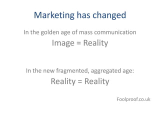 Marketing has changed
In the golden age of mass communication
         Image = Reality

In the new fragmented, aggregated age:
         Reality = Reality
                                Foolproof.co.uk
 