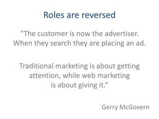 Roles are reversed
 "The customer is now the advertiser.
When they search they are placing an ad.

 Traditional marketing is about getting
    attention, while web marketing
           is about giving it.“

                           Gerry McGovern
 