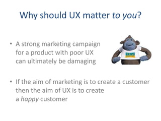 Why should UX matter to you?

• A strong marketing campaign
  for a product with poor UX
  can ultimately be damaging

• If the aim of marketing is to create a customer
  then the aim of UX is to create
  a happy customer
 