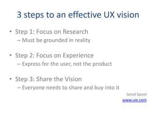 3 steps to an effective UX vision
• Step 1: Focus on Research
  – Must be grounded in reality

• Step 2: Focus on Experience
  – Express for the user, not the product

• Step 3: Share the Vision
  – Everyone needs to share and buy into it
                                               Jared Spool
                                              www.uie.com
 