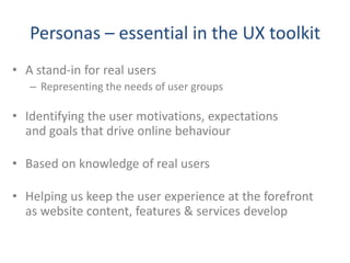 Personas – essential in the UX toolkit
• A stand-in for real users
   – Representing the needs of user groups

• Identifying the user motivations, expectations
  and goals that drive online behaviour

• Based on knowledge of real users

• Helping us keep the user experience at the forefront
  as website content, features & services develop
 