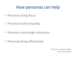 How personas can help
• Personas bring focus

• Personas build empathy

• Personas encourage consensus

• Personas bring efficiencies

                                 The User Is Always Right
                                        by Steve Mulder
 