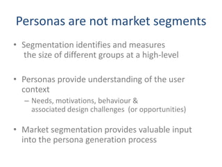 Personas are not market segments
• Segmentation identifies and measures
  the size of different groups at a high-level

• Personas provide understanding of the user
  context
   – Needs, motivations, behaviour &
     associated design challenges (or opportunities)

• Market segmentation provides valuable input
  into the persona generation process
 