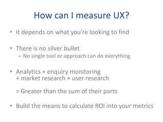 How can I measure UX?
• It depends on what you’re looking to find

• There is no silver bullet
   – No single tool or approach can do everything

• Analytics + enquiry monitoring
  + market research + user research
  = Greater than the sum of their parts

• Build the means to calculate ROI into your metrics
 