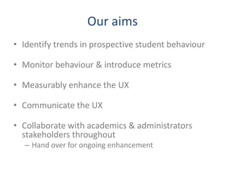 Our aims
• Identify trends in prospective student behaviour

• Monitor behaviour & introduce metrics

• Measurably enhance the UX

• Communicate the UX

• Collaborate with academics & administrators
  stakeholders throughout
  – Hand over for ongoing enhancement
 
