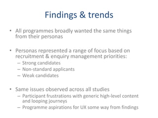 Findings & trends
• All programmes broadly wanted the same things
  from their personas

• Personas represented a range of focus based on
  recruitment & enquiry management priorities:
   – Strong candidates
   – Non-standard applicants
   – Weak candidates

• Same issues observed across all studies
   – Participant frustrations with generic high-level content
     and looping journeys
   – Programme aspirations for UX some way from findings
 