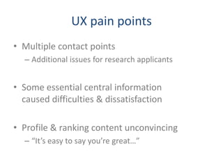 UX pain points
• Multiple contact points
  – Additional issues for research applicants


• Some essential central information
  caused difficulties & dissatisfaction

• Profile & ranking content unconvincing
  – “It’s easy to say you’re great…”
 
