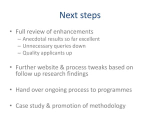 Next steps
• Full review of enhancements
  – Anecdotal results so far excellent
  – Unnecessary queries down
  – Quality applicants up

• Further website & process tweaks based on
  follow up research findings

• Hand over ongoing process to programmes

• Case study & promotion of methodology
 