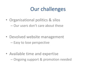 Our challenges
• Organisational politics & silos
  – Our users don’t care about these


• Devolved website management
  – Easy to lose perspective


• Available time and expertise
  – Ongoing support & promotion needed
 
