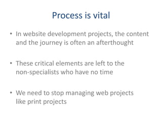 Process is vital
• In website development projects, the content
  and the journey is often an afterthought

• These critical elements are left to the
  non-specialists who have no time

• We need to stop managing web projects
  like print projects
 