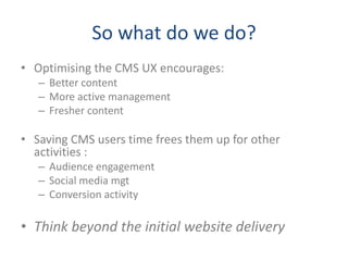 So what do we do?
• Optimising the CMS UX encourages:
   – Better content
   – More active management
   – Fresher content

• Saving CMS users time frees them up for other
  activities :
   – Audience engagement
   – Social media mgt
   – Conversion activity

• Think beyond the initial website delivery
 