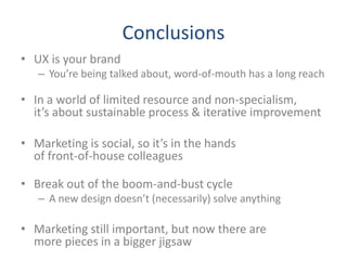 Conclusions
• UX is your brand
   – You’re being talked about, word-of-mouth has a long reach

• In a world of limited resource and non-specialism,
  it’s about sustainable process & iterative improvement

• Marketing is social, so it’s in the hands
  of front-of-house colleagues

• Break out of the boom-and-bust cycle
   – A new design doesn’t (necessarily) solve anything

• Marketing still important, but now there are
  more pieces in a bigger jigsaw
 