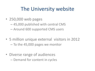 The University website
• 250,000 web pages
  – 45,000 published with central CMS
  – Around 600 supported CMS users

• 5 million unique external visitors in 2012
  – To the 45,000 pages we monitor

• Diverse range of audiences
  – Demand for content in cycles
 