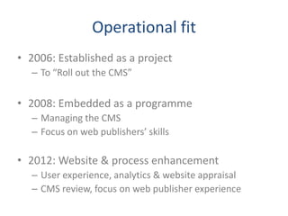 Operational fit
• 2006: Established as a project
  – To “Roll out the CMS”

• 2008: Embedded as a programme
  – Managing the CMS
  – Focus on web publishers’ skills

• 2012: Website & process enhancement
  – User experience, analytics & website appraisal
  – CMS review, focus on web publisher experience
 