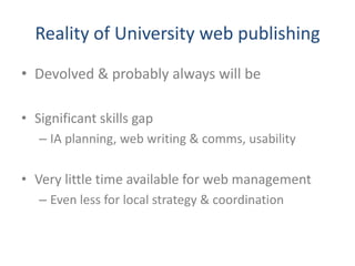 Reality of University web publishing
• Devolved & probably always will be

• Significant skills gap
   – IA planning, web writing & comms, usability

• Very little time available for web management
   – Even less for local strategy & coordination
 