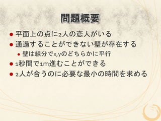 問題概要
l  平面上の点に2人の恋人がいる	
  
l  通過することができない壁が存在する	
  
 l    壁は線分でx,yのどちらかに平行	
  
l  1秒間で1m進むことができる	
  
l  2人が合うのに必要な最小の時間を求める	
 
 