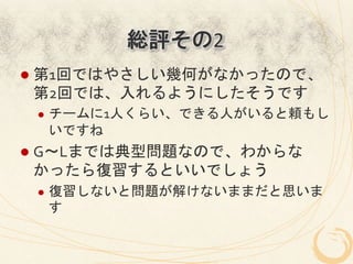 総評その2
l  第1回ではやさしい幾何がなかったので、
 第2回では、入れるようにしたそうです	
  
 l    チームに1人くらい、できる人がいると頼もし
       いですね	
  
l  G～Lまでは典型問題なので、わからな
 かったら復習するといいでしょう	
  
 l    復習しないと問題が解けないままだと思いま
       す	
  
 