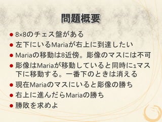 問題概要
l  8×8のチェス盤がある	
  
l  左下にいるMariaが右上に到達したい	
  
l  Mariaの移動は8近傍。彫像のマスには不可	
  
l  彫像はMariaが移動していると同時に1マス
    下に移動する。一番下のときは消える	
  
l  現在Mariaのマスにいると彫像の勝ち	
  
l  右上に進んだらMariaの勝ち	
  
l  勝敗を求めよ	
  
 