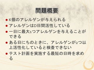 問題概要
l  K個のアレルゲンが与えられる	
  
l  アレルゲンはD日間活性している	
  
l  一日に最大1つアレルゲンを与えることが
    できる	
  
l  ある日にちのときに、アレルゲンが2つ以
    上活性化していると検査できない	
  
l  テスト計画を実施する最短の日時を求め
    る	
 
 