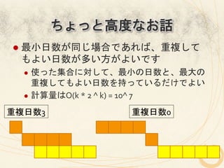 ちょっと高度なお話
 l  最小日数が同じ場合であれば、重複して
  もよい日数が多い方がよいです	
  
   l  使った集合に対して、最小の日数と、最大の
       重複してもよい日数を持っているだけでよい	
  
   l  計算量はO(k	
  *	
  2	
  ^	
  k)	
  =	
  10^	
  7	
  

重複日数3	
                           重複日数0	
 
 