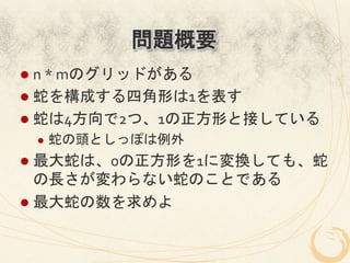 問題概要
l  n	
  *	
  mのグリッドがある	
  
l  蛇を構成する四角形は1を表す	
  
l  蛇は4方向で2つ、1の正方形と接している	
  
  l    蛇の頭としっぽは例外	
  
l  最大蛇は、0の正方形を1に変換しても、蛇
    の長さが変わらない蛇のことである	
  
l  最大蛇の数を求めよ	
  
 