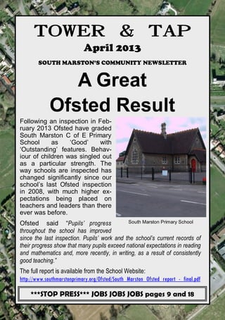 TOWER & TAP
                            April 2013
        SOUTH MARSTON’S COMMUNITY NEWSLETTER


                A Great
             Ofsted Result
Following an inspection in Feb-
ruary 2013 Ofsted have graded
South Marston C of E Primary
School      as    ‘Good’    with
‘Outstanding’ features. Behav-
iour of children was singled out
as a particular strength. The
way schools are inspected has
changed significantly since our
school’s last Ofsted inspection
in 2008, with much higher ex-
pectations being placed on
teachers and leaders than there
ever was before.
Ofsted said “Pupils’ progress                South Marston Primary School
throughout the school has improved
since the last inspection. Pupils’ work and the school’s current records of
their progress show that many pupils exceed national expectations in reading
and mathematics and, more recently, in writing, as a result of consistently
good teaching.”
The full report is available from the School Website:
http://www.southmarstonprimary.org/Ofsted/South_Marston_Ofsted_report_-_final.pdf

    ***STOP PRESS*** JOBS JOBS JOBS pages 9 and 18
                     towerandtap@southmarston.org.uk
 