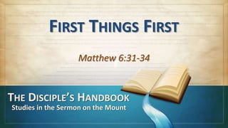 FIRST THINGS FIRST
                   Matthew 6:31-34


THE DISCIPLE’S HANDBOOK
Studies in the Sermon on the Mount
 