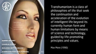 Transhumanism is a class of
philosophies of life that seek
the continuation and
acceleration of the evolution
of intelligent life beyond its
currently human form and
human limitations by means
of science and technology,
guided by life-promoting
principles and values.

Max More (1990)
 
