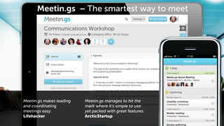 Meetin.gs – The smartest way to meet




Meetin.gs makes leading   Meetin.gs manages to hit the
and coordinating          mark where it's simple to use
meetings easy.            yet packed with great features.
Lifehacker                ArcticStartup
 