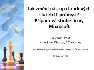 Jak změní nástup cloudových
služeb IT průmysl?
Případová studie firmy
Microsoft
Jiří Donát, Ph.D.
Associated Director, A.T. Kearney
Přednáškový cyklus Informatické večery FIT ČVUT V Praze
25. března 2013

 