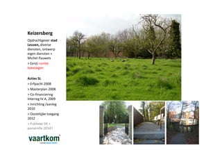 Keizersberg
Opdrachtgever stad
Leuven, diverse
diensten, ontwerp
eigen diensten +
Michel Pauwels
> Eerst ruimte
toevoegen

Acties SL
> Erfpacht 2008
> Masterplan 2008
> Co-financiering
Interreg IV A, 2009
> Inrichting /aanleg
2010
> Oostelijjke toegang
2012
> Publieke lift +
passerelle 2014?
 