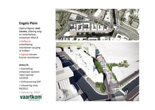 Engels Plein
Opdrachtgever stad
Leuven, afdeling weg-
en waterbeheer,
ontwerper West 8
> Hefboom
ontwikkeling
noordoever op gang
te trekken
> Signaal nieuwe
functie noordoever

Acties SL
> Aanstelling
ontwerper systeem
‘open oproep’
12/2010
> Cofinanciering SVP
> Uitvoering sinds
04/2012
> Oplevering 2014?
 