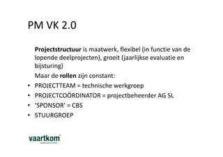 PM VK 2.0
    Projectstructuur is maatwerk, flexibel (in functie van de
    lopende deelprojecten), groeit (jaarlijkse evaluatie en
    bijsturing)
    Maar de rollen zijn constant:
•   PROJECTTEAM = technische werkgroep
•   PROJECTCOÖRDINATOR = projectbeheerder AG SL
•   ‘SPONSOR’ = CBS
•   STUURGROEP
 