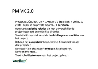 PM VK 2.0
 PROJECTCOÖRDINATOR = 1 VTE (> 30 projecten, > 20 ha, 10
 grote publieke en private actoren), 2 personen
 Bouwt strategische relaties uit met de verschillende
 projecteigenaars en stedelijke directies
 Verduidelijkt voortdurend de doelstellingen en ambities van
 het project
 Behoud het overzicht (inhoud, timing, financieel) van de
 deelprojecten
 Detecteert en organiseert synergie, katalysatoren,
 kantelmomenten …
 Trekt subsidiestromen naar het projectgebied
 