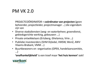 PM VK 2.0
    PROJECTCOÖRDINATOR = coördinator van projecten (geen
    beheerder, projectleider, projectmanager …) die eigendom
    zijn van
•   Diverse stadsdiensten (weg- en waterbeheer, groendienst,
    gebiedsgerichte werking, gebouwen …)
•   Private ontwikkelaars (Ertzberg, Ghelamco, Virix …)
•   Publieke investeerders (SHM Dijledal, VMSW, WenZ, AWV
    Vlaams-Brabant, VMM …)
•   Buurtbewoners en -organisaties (OPEK, handelaarscomitée,
    …)
    ‘onafhankelijkheid’ is een troef maar ‘het huis kennen’ ook!
 