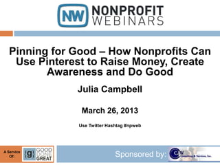 Pinning for Good – How Nonprofits Can
   Use Pinterest to Raise Money, Create
         Awareness and Do Good
              Julia Campbell

               March 26, 2013
              Use Twitter Hashtag #npweb




A Service
   Of:                       Sponsored by:
 