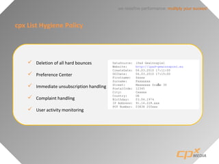 we redefine performance: mulitply your sucess!
cpx List Hygiene Policy
 Deletion of all hard bounces
 Preference Center
 Immediate unsubscription handling
 Complaint handling
 User activity monitoring
DataSource: iPad Gewinnspiel
Website: http://ipad-gewinnspiel.eu
CreateDate: 06.03.2010 17:11:00
DOIDate: 06.03.2010 17:15:00
Firstname: Sxxxx
Surname: Fxxxxxxx
Street: Mxxxxxxx Sraße 30
PostalCode: 12345
City: Cxxxxx
Country: DE
Birthday: 03.04.1974
IP Address: 91.14.228.xxx
POT Number: 03838 255xxx
 
