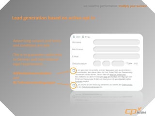 we redefine performance: mulitply your sucess!
Lead generation based on active opt in
Advertising consent and terms
and conditions are split.
This is to guarantee conformity
to German and international
legal requirements .
A)Werbeeinverständnis
and
B) Teilnahmebedingungen
 