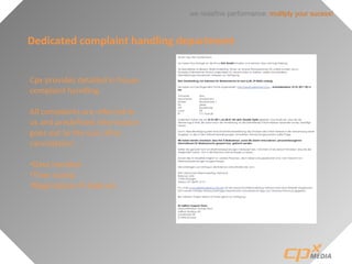 we redefine performance: mulitply your sucess!
Dedicated complaint handling department
Cpx provides detailed in house
complaint handling.
All complaints are referred to
us and predefined information
goes out to the user after
cancellation:
•Data handled
•Time stamp
•Registration IP-Address
 