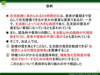 Copyright © Mediva Inc. All Rights Reserved.
目的
 在宅医療に求められる２４時間対応は、患者が最期まで安
心して在宅療養できるか否かの重要な要素であるが、一方
で、主治医にとっては大きな負担であり、在支診の普及が
進まない要因になっているとも言われている
 また、緊急時や看取りの際に、主治医以外の医師が代理往
診を行うと、患者や家族の不満に繋がるとも言われている
 そこで、当法人では、
① 診療の質を落とすことなく、主治医の負担を軽減できる「当
直医による代理往診体制」を整備すること
② 待機コストがかかる当直医体制を、機能強化型制度の増
収分でカバーするための条件を明らかにすること
この２点について具体的な取り組みの中で検証した
2
 