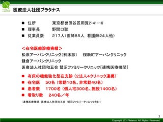 Copyright © Mediva Inc. All Rights Reserved.
 住所 東京都世田谷区用賀2-41-18
 理事長 野間口聡
 従業員数 ２１７人（医師８５人，看護師２４人他）
＜在宅医療診療実績＞
松原アーバンクリニック（有床診） 桜新町アーバンクリニック
鎌倉アーバンクリニック
医療法人社団和五会 鷺沼ファミリークリニック［連携医療機関］
 有床の機能強化型在支診 （２法人４クリニック連携）
 在宅医 ５０名 （常勤１０名、非常勤４０名）
 患者数 １７００名 （個人宅３００名、施設１４００名）
 看取り数 ２４０名／年
（連携医療機関 医療法人社団和五会 鷺沼ファミリークリニック含む）
3
医療法人社団プラタナス
 