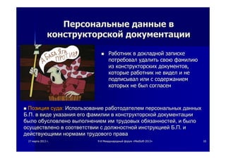 2727 мартамарта 20132013 гг.. 99--йй МеждународныйМеждународный форумфорум ««MedSoftMedSoft--20132013»» 1010
ПерсональныеПерсональные данныеданные вв
конструкторскойконструкторской документациидокументации
 РаботникРаботник вв докладнойдокладной запискезаписке
потребовалпотребовал удалитьудалить своюсвою фамилиюфамилию
изиз конструкторскихконструкторских документовдокументов,,
которыекоторые работникработник нене виделвидел ии нене
подписывалподписывал илиили сс содержаниемсодержанием
которыхкоторых нене былбыл согласенсогласен
 ПозицияПозиция судасуда:: ИспользованиеИспользование работодателемработодателем персональныхперсональных данныхданных
ББ..ПП.. вв видевиде указанияуказания егоего фамилиифамилии вв конструкторскойконструкторской документациидокументации
былобыло обусловленообусловлено выполнениемвыполнением имим трудовыхтрудовых обязанностейобязанностей,, ии былобыло
осуществленоосуществлено вв соответствиисоответствии сс должностнойдолжностной инструкциейинструкцией ББ..ПП.. ии
действующимидействующими нормаминормами трудовоготрудового праваправа
 