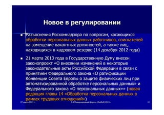 2727 мартамарта 20132013 гг.. 99--йй МеждународныйМеждународный форумфорум ««MedSoftMedSoft--20132013»» 1212
НовоеНовое вв регулированиирегулировании
 РазъясненияРазъяснения РоскомнадзораРоскомнадзора попо вопросамвопросам,, касающихсякасающихся
обработкиобработки персональныхперсональных данныхданных работниковработников,, соискателейсоискателей
нана замещениезамещение вакантныхвакантных должностейдолжностей,, аа такжетакже лицлиц,,
находящихсянаходящихся вв кадровомкадровом резерверезерве (14(14 декабрядекабря 20122012 годагода))
 2121 мартамарта 20132013 годагода вв ГосударственнуюГосударственную ДумуДуму внесенвнесен
законопроектзаконопроект ««ОО внесениивнесении измененийизменений вв некоторыенекоторые
законодательныезаконодательные актыакты РоссийскойРоссийской ФедерацииФедерации вв связисвязи сс
принятиемпринятием ФедеральногоФедерального законазакона ««ОО ратификацииратификации
КонвенцииКонвенции СоветаСовета ЕвропыЕвропы оо защитезащите физическихфизических лицлиц припри
автоматизированнойавтоматизированной обработкеобработке персональныхперсональных данныхданных»» ии
ФедеральногоФедерального законазакона ««ОО персональныхперсональных данныхданных»»»» ((новаяновая
редакцияредакция главыглавы 1414 ««ОбработкаОбработка персональныхперсональных данныхданных вв
рамкахрамках трудовыхтрудовых отношенийотношений»»))
 