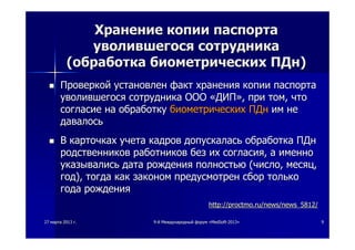 2727 мартамарта 20132013 гг.. 99--йй МеждународныйМеждународный форумфорум ««MedSoftMedSoft--20132013»» 99
ХранениеХранение копиикопии паспортапаспорта
уволившегосяуволившегося сотрудникасотрудника
((обработкаобработка биометрическихбиометрических ПДнПДн))
 ПроверкойПроверкой установленустановлен фактфакт храненияхранения копиикопии паспортапаспорта
уволившегосяуволившегося сотрудникасотрудника ОООООО ««ДИПДИП»»,, припри томтом,, чточто
согласиесогласие нана обработкуобработку биометрическихбиометрических ПДнПДн имим нене
давалосьдавалось
 ВВ карточкахкарточках учетаучета кадровкадров допускаласьдопускалась обработкаобработка ПДнПДн
родственниковродственников работниковработников безбез ихих согласиясогласия,, аа именноименно
указывалисьуказывались датадата рождениярождения полностьюполностью ((числочисло,, месяцмесяц,,
годгод),), тогдатогда каккак закономзаконом предусмотренпредусмотрен сборсбор толькотолько
годагода рождениярождения
http://proctmo.ru/news/news_5812/http://proctmo.ru/news/news_5812/
 