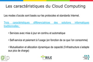 Les caractéristiques du Cloud Computing

Les modes d’accès sont basés sur les protocoles et standards Internet.

Trois caractéristiques      différenciatrices   des    solutions    informatiques
traditionnelles :

    • Services avec mise à jour en continu et automatique

    • Self-service et paiement à l’usage (en fonction de ce que l’on consomme)

    • Mutualisation et allocation dynamique de capacité (l’infrastructure s’adapte
    aux pics de charge)
 