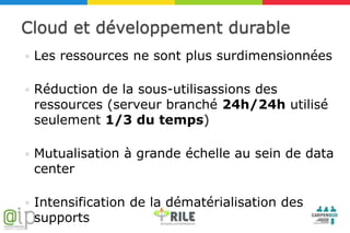 Cloud et développement durable
   Les ressources ne sont plus surdimensionnées

   Réduction de la sous-utilisassions des
    ressources (serveur branché 24h/24h utilisé
    seulement 1/3 du temps)

   Mutualisation à grande échelle au sein de data
    center

   Intensification de la dématérialisation des
    supports
 