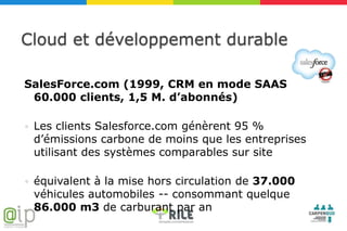 Cloud et développement durable

SalesForce.com (1999, CRM en mode SAAS
 60.000 clients, 1,5 M. d’abonnés)

   Les clients Salesforce.com génèrent 95 %
    d’émissions carbone de moins que les entreprises
    utilisant des systèmes comparables sur site

   équivalent à la mise hors circulation de 37.000
    véhicules automobiles -- consommant quelque
    86.000 m3 de carburant par an
 