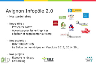 Avignon Infopôle 2.0
   Nos partenaires

   Notre rôle :
    ◦ Présenter l’offre
    ◦ Accompagner les entreprises
    ◦ Fédérer et représenter la filière

   Nos actions :
    ◦ RDV THEMATIC’S
    ◦ Le Salon de numérique en Vaucluse 2013, 2014 20…

   Nos projets
    ◦ Etendre le réseau
    ◦ Coworking
 
