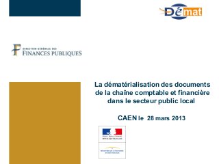 La dématérialisation des documents
de la chaîne comptable et financière
dans le secteur public local
CAEN le 28 mars 2013
 